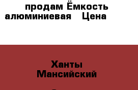 продам Ёмкость алюминиевая › Цена ­ 5 000 - Ханты-Мансийский, Сургут г. Домашняя утварь и предметы быта » Другое   